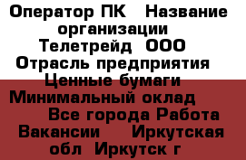 Оператор ПК › Название организации ­ Телетрейд, ООО › Отрасль предприятия ­ Ценные бумаги › Минимальный оклад ­ 40 000 - Все города Работа » Вакансии   . Иркутская обл.,Иркутск г.